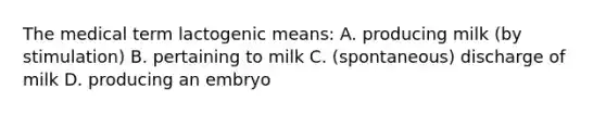 The medical term lactogenic means: A. producing milk (by stimulation) B. pertaining to milk C. (spontaneous) discharge of milk D. producing an embryo