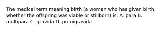 The medical term meaning birth (a woman who has given birth, whether the offspring was viable or stillborn) is: A. para B. multipara C. gravida D. primigravida