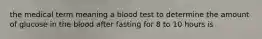 the medical term meaning a blood test to determine the amount of glucose in the blood after fasting for 8 to 10 hours is