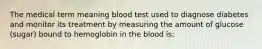 The medical term meaning blood test used to diagnose diabetes and monitor its treatment by measuring the amount of glucose (sugar) bound to hemoglobin in the blood is: