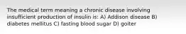 The medical term meaning a chronic disease involving insufficient production of insulin is: A) Addison disease B) diabetes mellitus C) fasting blood sugar D) goiter