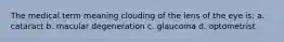The medical term meaning clouding of the lens of the eye is: a. cataract b. macular degeneration c. glaucoma d. optometrist