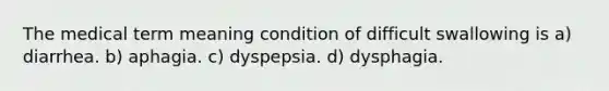 The medical term meaning condition of difficult swallowing is a) diarrhea. b) aphagia. c) dyspepsia. d) dysphagia.