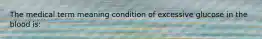 The medical term meaning condition of excessive glucose in the blood is: