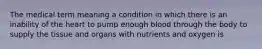 The medical term meaning a condition in which there is an inability of the heart to pump enough blood through the body to supply the tissue and organs with nutrients and oxygen is