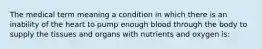 The medical term meaning a condition in which there is an inability of the heart to pump enough blood through the body to supply the tissues and organs with nutrients and oxygen is: