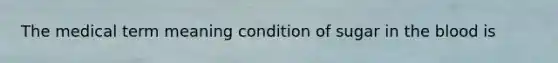 The medical term meaning condition of sugar in the blood is