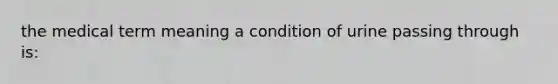 the medical term meaning a condition of urine passing through is: