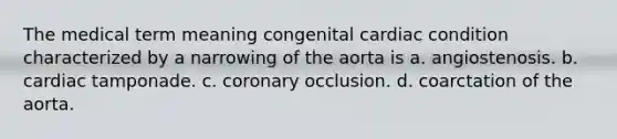 The medical term meaning congenital cardiac condition characterized by a narrowing of the aorta is a. angiostenosis. b. cardiac tamponade. c. coronary occlusion. d. coarctation of the aorta.