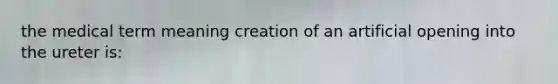 the medical term meaning creation of an artificial opening into the ureter is: