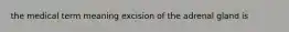 the medical term meaning excision of the adrenal gland is