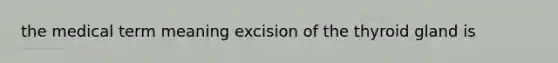 the medical term meaning excision of the thyroid gland is