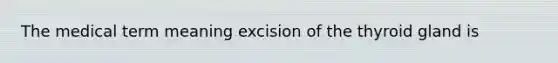 The medical term meaning excision of the thyroid gland is