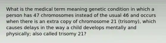 What is the medical term meaning genetic condition in which a person has 47 chromosomes instead of the usual 46 and occurs when there is an extra copy of chromosome 21 (trisomy), which causes delays in the way a child develops mentally and physically; also called trisomy 21?