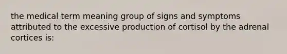 the medical term meaning group of signs and symptoms attributed to the excessive production of cortisol by the adrenal cortices is: