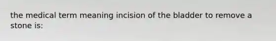 the medical term meaning incision of the bladder to remove a stone is: