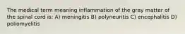 The medical term meaning inflammation of the gray matter of the spinal cord is: A) meningitis B) polyneuritis C) encephalitis D) poliomyelitis