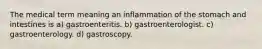 The medical term meaning an inflammation of the stomach and intestines is a) gastroenteritis. b) gastroenterologist. c) gastroenterology. d) gastroscopy.