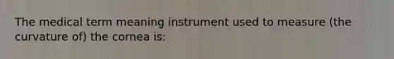 The medical term meaning instrument used to measure (the curvature of) the cornea is: