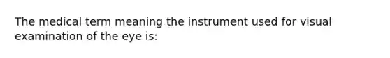 The medical term meaning the instrument used for visual examination of the eye is: