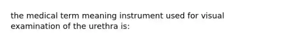 the medical term meaning instrument used for visual examination of the urethra is: