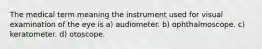 The medical term meaning the instrument used for visual examination of the eye is a) audiometer. b) ophthalmoscope. c) keratometer. d) otoscope.