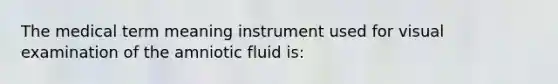 The medical term meaning instrument used for visual examination of the amniotic fluid is: