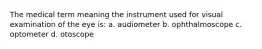 The medical term meaning the instrument used for visual examination of the eye is: a. audiometer b. ophthalmoscope c. optometer d. otoscope