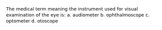 The medical term meaning the instrument used for visual examination of the eye is: a. audiometer b. ophthalmoscope c. optometer d. otoscope