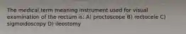 The medical term meaning instrument used for visual examination of the rectum is: A) proctoscope B) rectocele C) sigmoidoscopy D) ileostomy