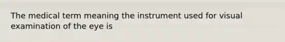 The medical term meaning the instrument used for visual examination of the eye is