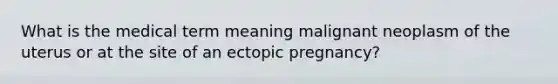 What is the medical term meaning malignant neoplasm of the uterus or at the site of an ectopic pregnancy?