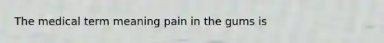 The medical term meaning pain in the gums is