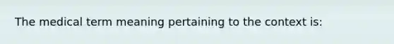 The medical term meaning pertaining to the context is: