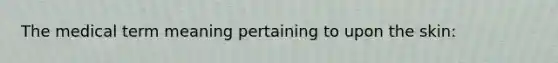 The medical term meaning pertaining to upon the skin: