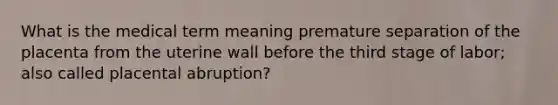 What is the medical term meaning premature separation of the placenta from the uterine wall before the third stage of labor; also called placental abruption?