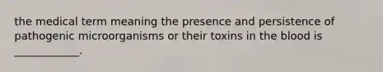 the medical term meaning the presence and persistence of pathogenic microorganisms or their toxins in the blood is ____________.