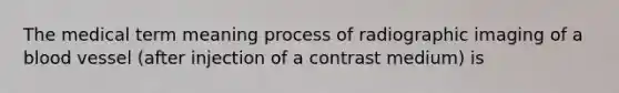 The medical term meaning process of radiographic imaging of a blood vessel (after injection of a contrast medium) is