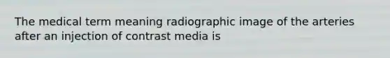 The medical term meaning radiographic image of the arteries after an injection of contrast media is