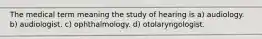 The medical term meaning the study of hearing is a) audiology. b) audiologist. c) ophthalmology. d) otolaryngologist.