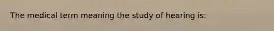 The medical term meaning the study of hearing is: