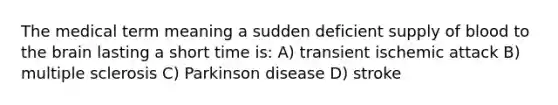 The medical term meaning a sudden deficient supply of blood to <a href='https://www.questionai.com/knowledge/kLMtJeqKp6-the-brain' class='anchor-knowledge'>the brain</a> lasting a short time is: A) transient ischemic attack B) multiple sclerosis C) Parkinson disease D) stroke