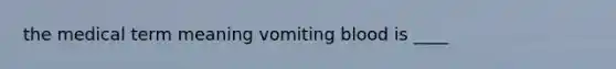 the medical term meaning vomiting blood is ____