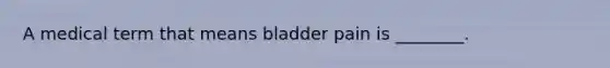 A medical term that means bladder pain is ________.