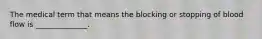 The medical term that means the blocking or stopping of blood flow is ______________.