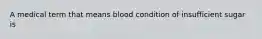 A medical term that means blood condition of insufficient sugar is