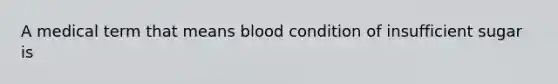 A medical term that means blood condition of insufficient sugar is