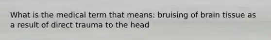 What is the medical term that means: bruising of brain tissue as a result of direct trauma to the head