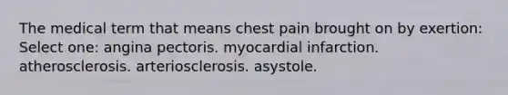 The medical term that means chest pain brought on by exertion: Select one: angina pectoris. myocardial infarction. atherosclerosis. arteriosclerosis. asystole.