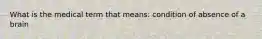 What is the medical term that means: condition of absence of a brain